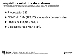 requisitos mínimos do sistema
(vamos recuperar aquela velha máquina que está na arrecadação!)


  • Processador 386
  • 32 MB de RAM (128 MB para melhor desempenho)
  • 200Mb de HDD (ou pen...)
  • 2 placas de rede (wan + lan).




   ipcop :: ﬁrewalls para os comuns mortais
   #portolinux | 11 de julho ’09 | marcoalexpinheiro@gmail.com | twitter.com/marcopinheiro
 