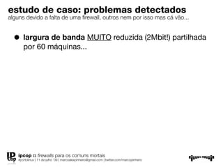 estudo de caso: problemas detectados
alguns devido a falta de uma ﬁrewall, outros nem por isso mas cá vão...


  • largura de banda MUITO reduzida (2Mbit!) partilhada
       por 60 máquinas...




    ipcop :: ﬁrewalls para os comuns mortais
    #portolinux | 11 de julho ’09 | marcoalexpinheiro@gmail.com | twitter.com/marcopinheiro
 
