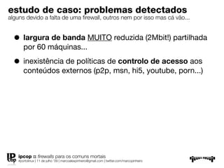 estudo de caso: problemas detectados
alguns devido a falta de uma ﬁrewall, outros nem por isso mas cá vão...


  • largura de banda MUITO reduzida (2Mbit!) partilhada
       por 60 máquinas...

  • inexistência de políticas de controlo de acesso aos
       conteúdos externos (p2p, msn, hi5, youtube, porn...)




    ipcop :: ﬁrewalls para os comuns mortais
    #portolinux | 11 de julho ’09 | marcoalexpinheiro@gmail.com | twitter.com/marcopinheiro
 