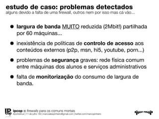 estudo de caso: problemas detectados
alguns devido a falta de uma ﬁrewall, outros nem por isso mas cá vão...


  • largura de banda MUITO reduzida (2Mbit!) partilhada
       por 60 máquinas...

  • inexistência de políticas de controlo de acesso aos
       conteúdos externos (p2p, msn, hi5, youtube, porn...)

  • problemas de segurança graves: rede física comum
       entre máquinas dos alunos e serviços administrativos

  • falta de monitorização do consumo de largura de
       banda.



    ipcop :: ﬁrewalls para os comuns mortais
    #portolinux | 11 de julho ’09 | marcoalexpinheiro@gmail.com | twitter.com/marcopinheiro
 