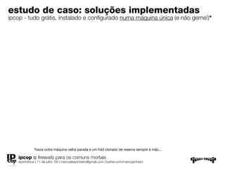 estudo de caso: soluções implementadas
ipcop - tudo grátis, instalado e conﬁgurado numa máquina única (e não geme!)*




             *havia outra máquina velha parada e um hdd clonado de reserva sempre à mão...

   ipcop :: ﬁrewalls para os comuns mortais
   #portolinux | 11 de julho ’09 | marcoalexpinheiro@gmail.com | twitter.com/marcopinheiro
 