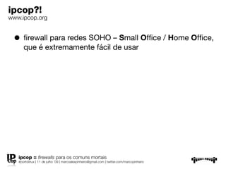 ipcop?!
www.ipcop.org


 • ﬁrewall para redes SOHO – Small Ofﬁce / Home Ofﬁce,
      que é extremamente fácil de usar




   ipcop :: ﬁrewalls para os comuns mortais
   #portolinux | 11 de julho ’09 | marcoalexpinheiro@gmail.com | twitter.com/marcopinheiro
 