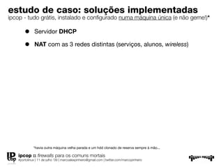 estudo de caso: soluções implementadas
ipcop - tudo grátis, instalado e conﬁgurado numa máquina única (e não geme!)*

       •      Servidor DHCP

       •      NAT com as 3 redes distintas (serviços, alunos, wireless)




             *havia outra máquina velha parada e um hdd clonado de reserva sempre à mão...

   ipcop :: ﬁrewalls para os comuns mortais
   #portolinux | 11 de julho ’09 | marcoalexpinheiro@gmail.com | twitter.com/marcopinheiro
 