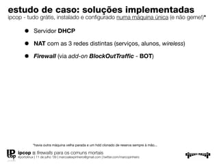 estudo de caso: soluções implementadas
ipcop - tudo grátis, instalado e conﬁgurado numa máquina única (e não geme!)*

       •      Servidor DHCP

       •      NAT com as 3 redes distintas (serviços, alunos, wireless)

       •      Firewall (via add-on BlockOutTrafﬁc - BOT)




             *havia outra máquina velha parada e um hdd clonado de reserva sempre à mão...

   ipcop :: ﬁrewalls para os comuns mortais
   #portolinux | 11 de julho ’09 | marcoalexpinheiro@gmail.com | twitter.com/marcopinheiro
 