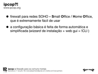 ipcop?!
www.ipcop.org


 • ﬁrewall para redes SOHO – Small Ofﬁce / Home Ofﬁce,
      que é extremamente fácil de usar

 • a conﬁguração básica é feita de forma automática e
      simpliﬁcada (wizzard de instalação + web gui = !CLI )




   ipcop :: ﬁrewalls para os comuns mortais
   #portolinux | 11 de julho ’09 | marcoalexpinheiro@gmail.com | twitter.com/marcopinheiro
 