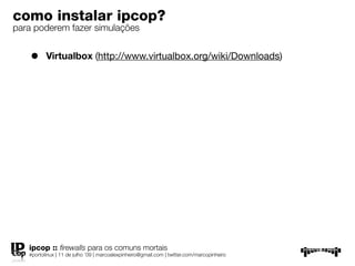 como instalar ipcop?
para poderem fazer simulações


    •     Virtualbox (http://www.virtualbox.org/wiki/Downloads)




   ipcop :: ﬁrewalls para os comuns mortais
   #portolinux | 11 de julho ’09 | marcoalexpinheiro@gmail.com | twitter.com/marcopinheiro
 