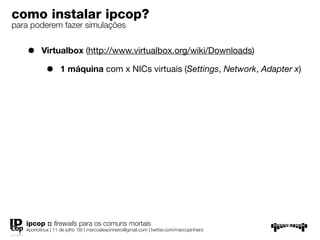 como instalar ipcop?
para poderem fazer simulações


    •     Virtualbox (http://www.virtualbox.org/wiki/Downloads)

            •      1 máquina com x NICs virtuais (Settings, Network, Adapter x)




   ipcop :: ﬁrewalls para os comuns mortais
   #portolinux | 11 de julho ’09 | marcoalexpinheiro@gmail.com | twitter.com/marcopinheiro
 