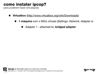 como instalar ipcop?
para poderem fazer simulações


    •     Virtualbox (http://www.virtualbox.org/wiki/Downloads)

            •      1 máquina com x NICs virtuais (Settings, Network, Adapter x)

                       •      Adapter 1 - attached to: bridged adapter




   ipcop :: ﬁrewalls para os comuns mortais
   #portolinux | 11 de julho ’09 | marcoalexpinheiro@gmail.com | twitter.com/marcopinheiro
 