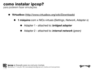 como instalar ipcop?
para poderem fazer simulações


    •     Virtualbox (http://www.virtualbox.org/wiki/Downloads)

            •      1 máquina com x NICs virtuais (Settings, Network, Adapter x)

                       •      Adapter 1 - attached to: bridged adapter

                       •      Adapter 2 - attached to: internal network (green)




   ipcop :: ﬁrewalls para os comuns mortais
   #portolinux | 11 de julho ’09 | marcoalexpinheiro@gmail.com | twitter.com/marcopinheiro
 
