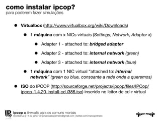 como instalar ipcop?
para poderem fazer simulações


    •     Virtualbox (http://www.virtualbox.org/wiki/Downloads)

            •      1 máquina com x NICs virtuais (Settings, Network, Adapter x)

                       •      Adapter 1 - attached to: bridged adapter

                       •      Adapter 2 - attached to: internal network (green)

                       •      Adapter 3 - attached to: internal network (blue)

            •      1 máquina com 1 NIC virtual “attached to: internal
                   network” (green ou blue, consoante a rede onde a queremos)

    •     ISO do IPCOP (http://sourceforge.net/projects/ipcop/ﬁles/IPCop/
          ipcop-1.4.20-install-cd.i386.iso) inserido no leitor de cd-r virtual



   ipcop :: ﬁrewalls para os comuns mortais
   #portolinux | 11 de julho ’09 | marcoalexpinheiro@gmail.com | twitter.com/marcopinheiro
 