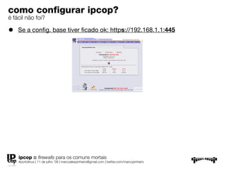 como conﬁgurar ipcop?
é fácil não foi?

•   Se a conﬁg. base tiver ﬁcado ok: https://192.168.1.1:445




    ipcop :: ﬁrewalls para os comuns mortais
    #portolinux | 11 de julho ’09 | marcoalexpinheiro@gmail.com | twitter.com/marcopinheiro
 