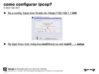 como conﬁgurar ipcop?
é fácil não foi?

•   Se a conﬁg. base tiver ﬁcado ok: https://192.168.1.1:445




•   Se algo ﬁcou mal: máquina root@local ou ssh root@... > setup




    ipcop :: ﬁrewalls para os comuns mortais
    #portolinux | 11 de julho ’09 | marcoalexpinheiro@gmail.com | twitter.com/marcopinheiro
 