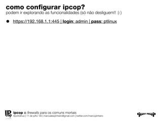 como conﬁgurar ipcop?
podem ir explorando as funcionalidades (só não desliguem!! :) )

•   https://192.168.1.1:445 | login: admin | pass: ptlinux




    ipcop :: ﬁrewalls para os comuns mortais
    #portolinux | 11 de julho ’09 | marcoalexpinheiro@gmail.com | twitter.com/marcopinheiro
 