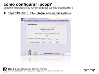 como conﬁgurar ipcop?
podem ir explorando as funcionalidades (só não desliguem!! :) )

•   https://192.168.1.1:445 | login: admin | pass: ptlinux




    ipcop :: ﬁrewalls para os comuns mortais
    #portolinux | 11 de julho ’09 | marcoalexpinheiro@gmail.com | twitter.com/marcopinheiro
 
