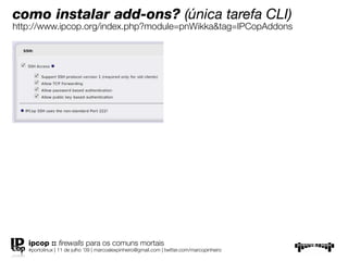 como instalar add-ons? (única tarefa CLI)
http://www.ipcop.org/index.php?module=pnWikka&tag=IPCopAddons




   ipcop :: ﬁrewalls para os comuns mortais
   #portolinux | 11 de julho ’09 | marcoalexpinheiro@gmail.com | twitter.com/marcopinheiro
 