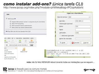 como instalar add-ons? (única tarefa CLI)
http://www.ipcop.org/index.php?module=pnWikka&tag=IPCopAddons




                                nota: não foi feito NENHUM reboot durante todas as instalações que se seguem...


   ipcop :: ﬁrewalls para os comuns mortais
   #portolinux | 11 de julho ’09 | marcoalexpinheiro@gmail.com | twitter.com/marcopinheiro
 