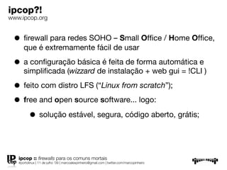 ipcop?!
www.ipcop.org


 • ﬁrewall para redes SOHO – Small Ofﬁce / Home Ofﬁce,
      que é extremamente fácil de usar

 • a conﬁguração básica é feita de forma automática e
      simpliﬁcada (wizzard de instalação + web gui = !CLI )

 • feito com distro LFS (“Linux from scratch”);
 • free and open source software... logo:
     • solução estável, segura, código aberto, grátis;


   ipcop :: ﬁrewalls para os comuns mortais
   #portolinux | 11 de julho ’09 | marcoalexpinheiro@gmail.com | twitter.com/marcopinheiro
 