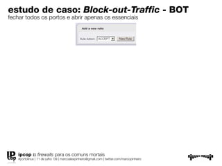estudo de caso: Block-out-Traffic - BOT
fechar todos os portos e abrir apenas os essenciais




   ipcop :: ﬁrewalls para os comuns mortais
   #portolinux | 11 de julho ’09 | marcoalexpinheiro@gmail.com | twitter.com/marcopinheiro
 