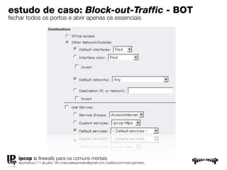 estudo de caso: Block-out-Traffic - BOT
fechar todos os portos e abrir apenas os essenciais




   ipcop :: ﬁrewalls para os comuns mortais
   #portolinux | 11 de julho ’09 | marcoalexpinheiro@gmail.com | twitter.com/marcopinheiro
 