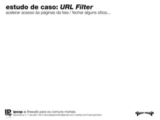 estudo de caso: URL Filter
acelerar acesso às páginas da teia / fechar alguns sítios...




    ipcop :: ﬁrewalls para os comuns mortais
    #portolinux | 11 de julho ’09 | marcoalexpinheiro@gmail.com | twitter.com/marcopinheiro
 