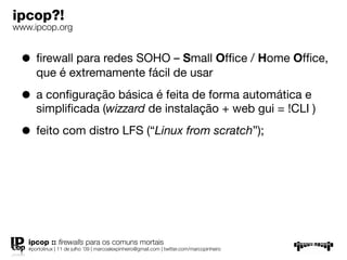 ipcop?!
www.ipcop.org


 • ﬁrewall para redes SOHO – Small Ofﬁce / Home Ofﬁce,
      que é extremamente fácil de usar

 • a conﬁguração básica é feita de forma automática e
      simpliﬁcada (wizzard de instalação + web gui = !CLI )

 • feito com distro LFS (“Linux from scratch”);




   ipcop :: ﬁrewalls para os comuns mortais
   #portolinux | 11 de julho ’09 | marcoalexpinheiro@gmail.com | twitter.com/marcopinheiro
 