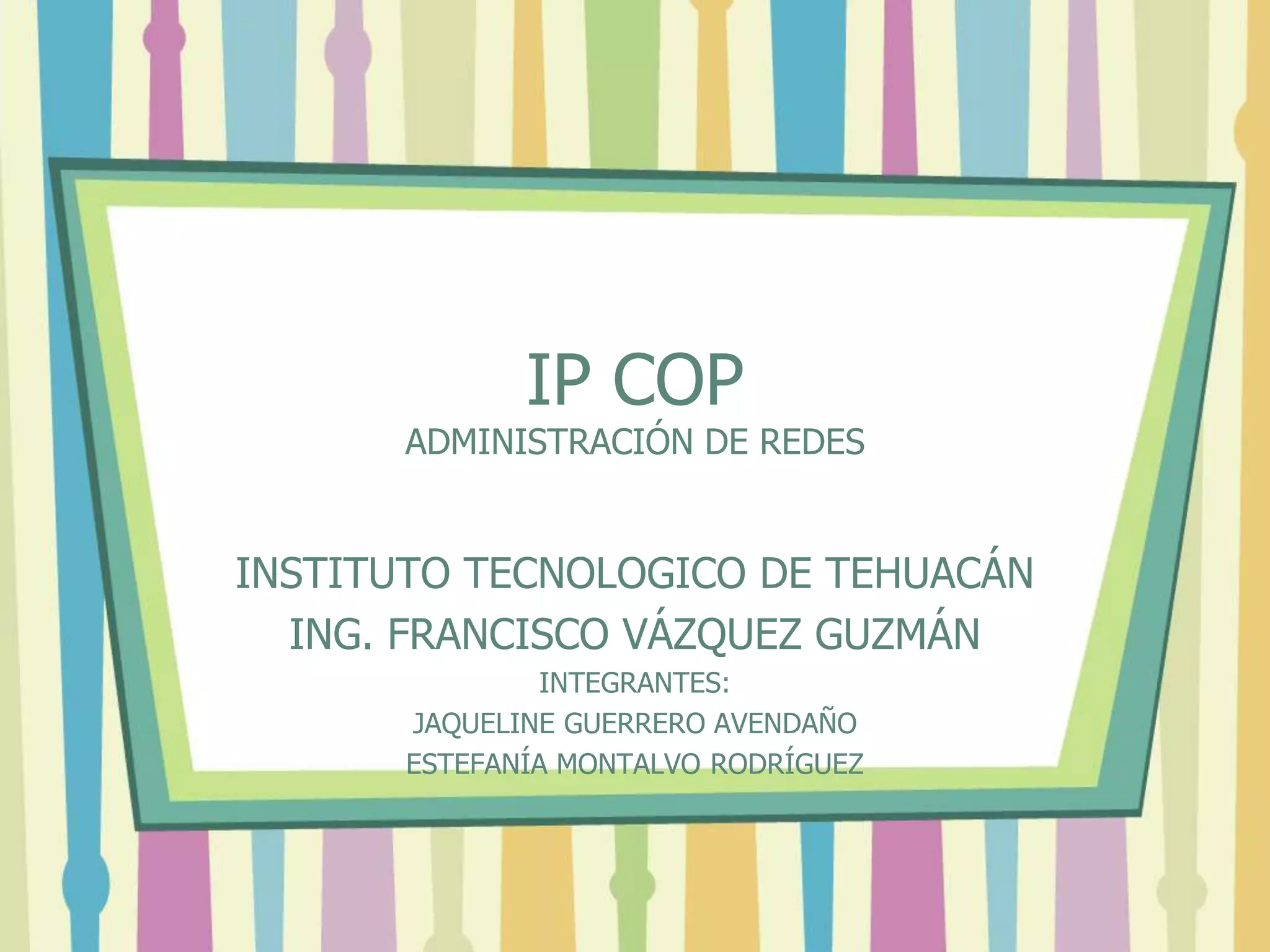 IP COP
ADMINISTRACIÓN DE REDES
INSTITUTO TECNOLOGICO DE TEHUACÁN
ING. FRANCISCO VÁZQUEZ GUZMÁN
INTEGRANTES:
JAQUELINE GUERRERO AVENDAÑO
ESTEFANÍA MONTALVO RODRÍGUEZ
 