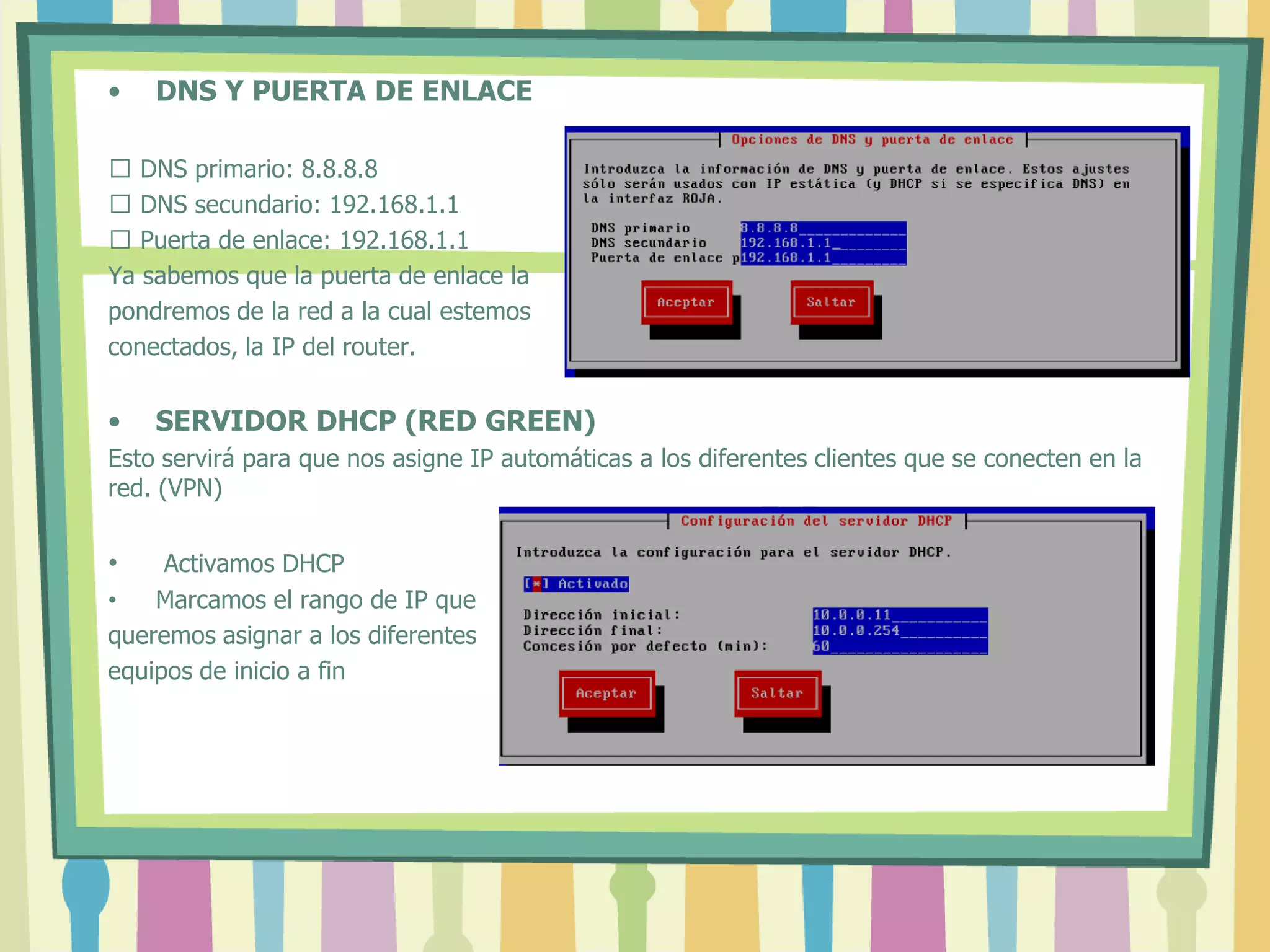 • DNS Y PUERTA DE ENLACE
 DNS primario: 8.8.8.8
 DNS secundario: 192.168.1.1
 Puerta de enlace: 192.168.1.1
Ya sabemos que la puerta de enlace la
pondremos de la red a la cual estemos
conectados, la IP del router.
• SERVIDOR DHCP (RED GREEN)
Esto servirá para que nos asigne IP automáticas a los diferentes clientes que se conecten en la
red. (VPN)
• Activamos DHCP
• Marcamos el rango de IP que
queremos asignar a los diferentes
equipos de inicio a fin
 