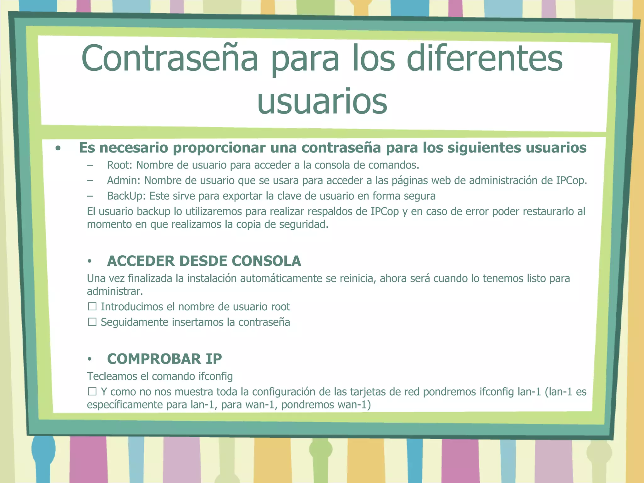 Contraseña para los diferentes
usuarios
• Es necesario proporcionar una contraseña para los siguientes usuarios
– Root: Nombre de usuario para acceder a la consola de comandos.
– Admin: Nombre de usuario que se usara para acceder a las páginas web de administración de IPCop.
– BackUp: Este sirve para exportar la clave de usuario en forma segura
El usuario backup lo utilizaremos para realizar respaldos de IPCop y en caso de error poder restaurarlo al
momento en que realizamos la copia de seguridad.
• ACCEDER DESDE CONSOLA
Una vez finalizada la instalación automáticamente se reinicia, ahora será cuando lo tenemos listo para
administrar.
 Introducimos el nombre de usuario root
 Seguidamente insertamos la contraseña
• COMPROBAR IP
Tecleamos el comando ifconfig
 Y como no nos muestra toda la configuración de las tarjetas de red pondremos ifconfig lan-1 (lan-1 es
específicamente para lan-1, para wan-1, pondremos wan-1)
 