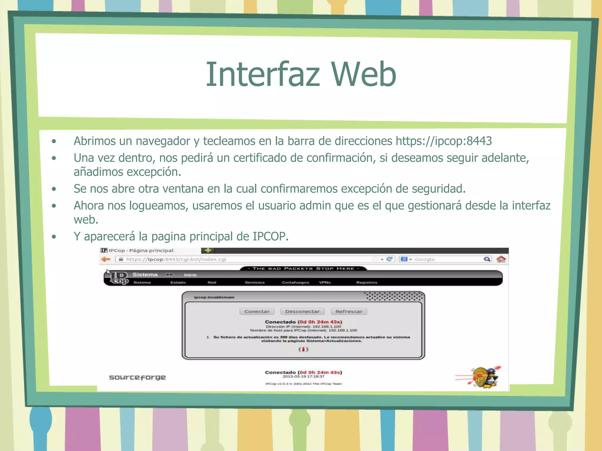 Interfaz Web
• Abrimos un navegador y tecleamos en la barra de direcciones https://ipcop:8443
• Una vez dentro, nos pedirá un certificado de confirmación, si deseamos seguir adelante,
añadimos excepción.
• Se nos abre otra ventana en la cual confirmaremos excepción de seguridad.
• Ahora nos logueamos, usaremos el usuario admin que es el que gestionará desde la interfaz
web.
• Y aparecerá la pagina principal de IPCOP.
 