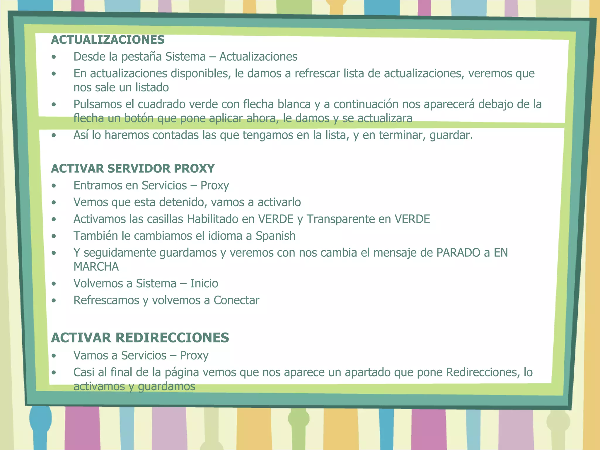 ACTUALIZACIONES
• Desde la pestaña Sistema – Actualizaciones
• En actualizaciones disponibles, le damos a refrescar lista de actualizaciones, veremos que
nos sale un listado
• Pulsamos el cuadrado verde con flecha blanca y a continuación nos aparecerá debajo de la
flecha un botón que pone aplicar ahora, le damos y se actualizara
• Así lo haremos contadas las que tengamos en la lista, y en terminar, guardar.
ACTIVAR SERVIDOR PROXY
• Entramos en Servicios – Proxy
• Vemos que esta detenido, vamos a activarlo
• Activamos las casillas Habilitado en VERDE y Transparente en VERDE
• También le cambiamos el idioma a Spanish
• Y seguidamente guardamos y veremos con nos cambia el mensaje de PARADO a EN
MARCHA
• Volvemos a Sistema – Inicio
• Refrescamos y volvemos a Conectar
ACTIVAR REDIRECCIONES
• Vamos a Servicios – Proxy
• Casi al final de la página vemos que nos aparece un apartado que pone Redirecciones, lo
activamos y guardamos
 