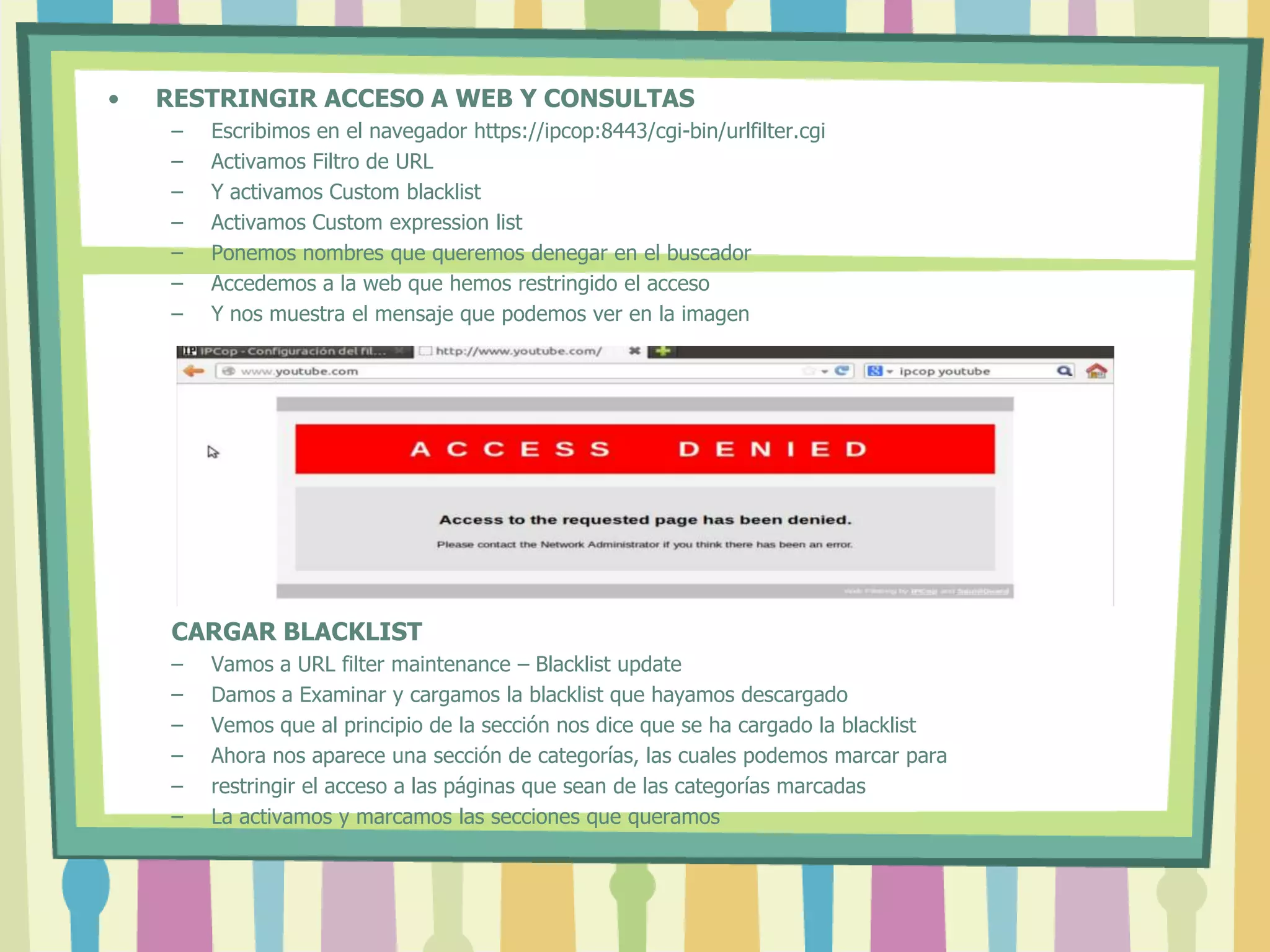 • RESTRINGIR ACCESO A WEB Y CONSULTAS
– Escribimos en el navegador https://ipcop:8443/cgi-bin/urlfilter.cgi
– Activamos Filtro de URL
– Y activamos Custom blacklist
– Activamos Custom expression list
– Ponemos nombres que queremos denegar en el buscador
– Accedemos a la web que hemos restringido el acceso
– Y nos muestra el mensaje que podemos ver en la imagen
CARGAR BLACKLIST
– Vamos a URL filter maintenance – Blacklist update
– Damos a Examinar y cargamos la blacklist que hayamos descargado
– Vemos que al principio de la sección nos dice que se ha cargado la blacklist
– Ahora nos aparece una sección de categorías, las cuales podemos marcar para
– restringir el acceso a las páginas que sean de las categorías marcadas
– La activamos y marcamos las secciones que queramos
 