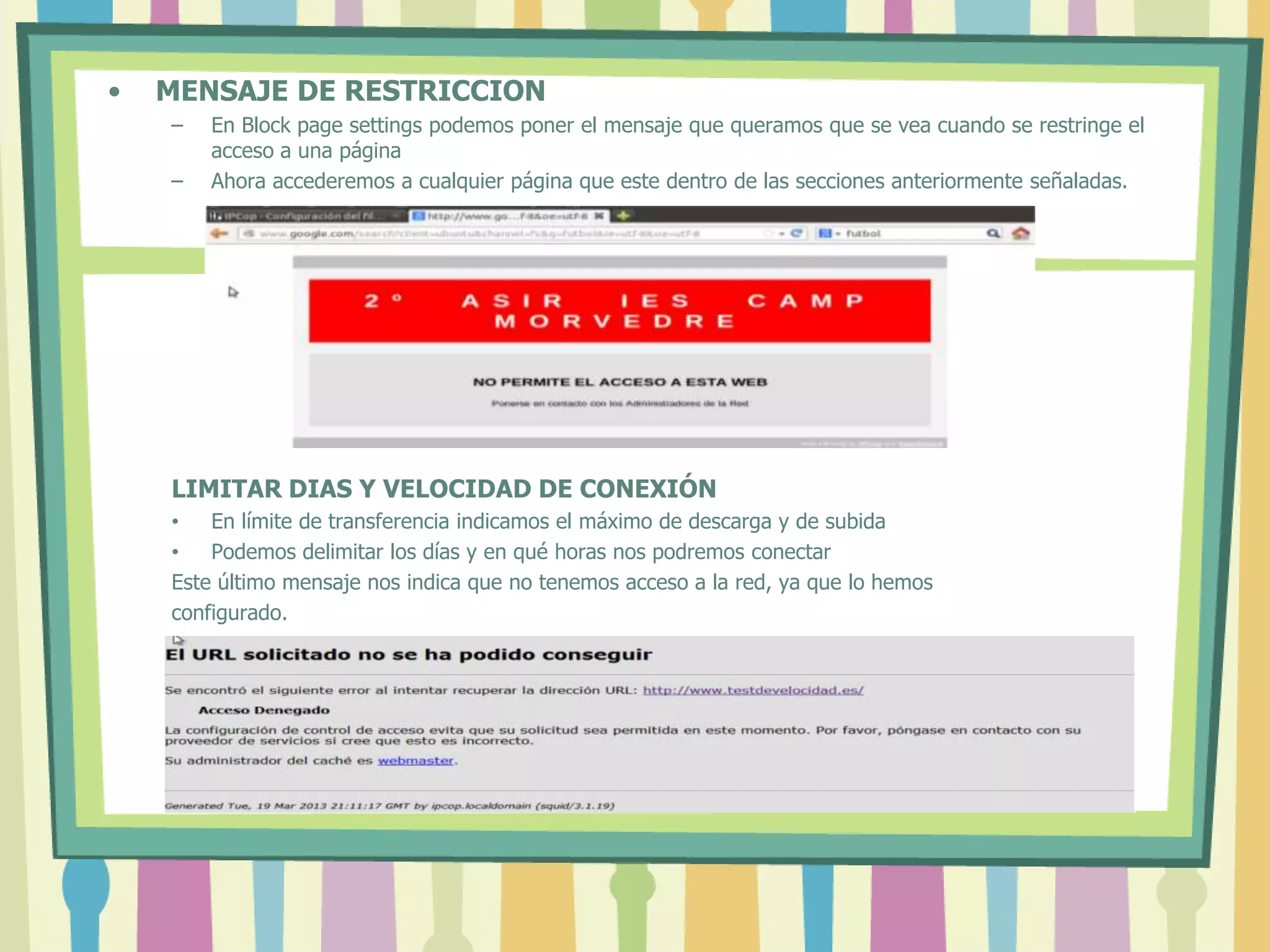 • MENSAJE DE RESTRICCION
– En Block page settings podemos poner el mensaje que queramos que se vea cuando se restringe el
acceso a una página
– Ahora accederemos a cualquier página que este dentro de las secciones anteriormente señaladas.
LIMITAR DIAS Y VELOCIDAD DE CONEXIÓN
• En límite de transferencia indicamos el máximo de descarga y de subida
• Podemos delimitar los días y en qué horas nos podremos conectar
Este último mensaje nos indica que no tenemos acceso a la red, ya que lo hemos
configurado.
 