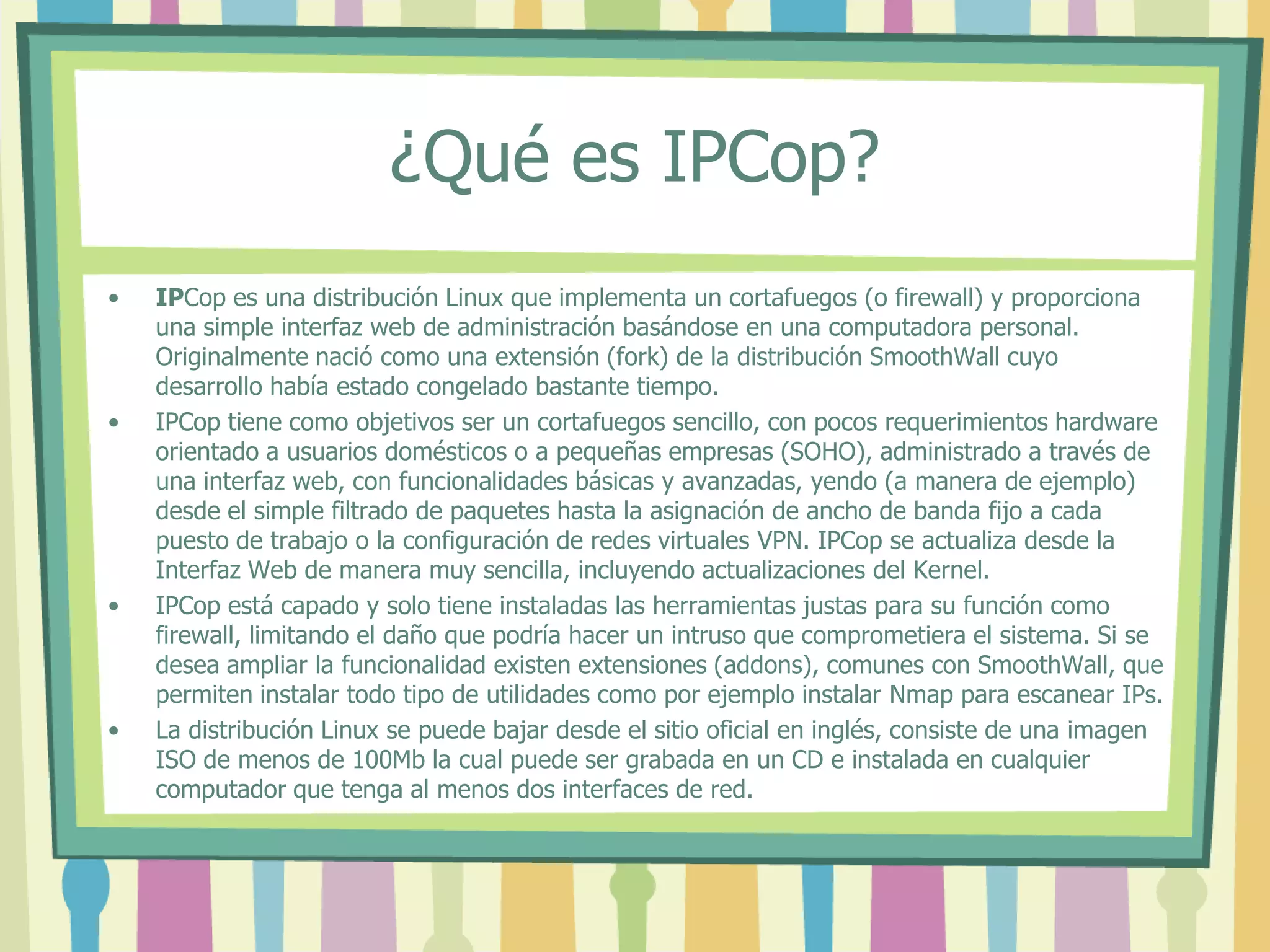 ¿Qué es IPCop?
• IPCop es una distribución Linux que implementa un cortafuegos (o firewall) y proporciona
una simple interfaz web de administración basándose en una computadora personal.
Originalmente nació como una extensión (fork) de la distribución SmoothWall cuyo
desarrollo había estado congelado bastante tiempo.
• IPCop tiene como objetivos ser un cortafuegos sencillo, con pocos requerimientos hardware
orientado a usuarios domésticos o a pequeñas empresas (SOHO), administrado a través de
una interfaz web, con funcionalidades básicas y avanzadas, yendo (a manera de ejemplo)
desde el simple filtrado de paquetes hasta la asignación de ancho de banda fijo a cada
puesto de trabajo o la configuración de redes virtuales VPN. IPCop se actualiza desde la
Interfaz Web de manera muy sencilla, incluyendo actualizaciones del Kernel.
• IPCop está capado y solo tiene instaladas las herramientas justas para su función como
firewall, limitando el daño que podría hacer un intruso que comprometiera el sistema. Si se
desea ampliar la funcionalidad existen extensiones (addons), comunes con SmoothWall, que
permiten instalar todo tipo de utilidades como por ejemplo instalar Nmap para escanear IPs.
• La distribución Linux se puede bajar desde el sitio oficial en inglés, consiste de una imagen
ISO de menos de 100Mb la cual puede ser grabada en un CD e instalada en cualquier
computador que tenga al menos dos interfaces de red.
 