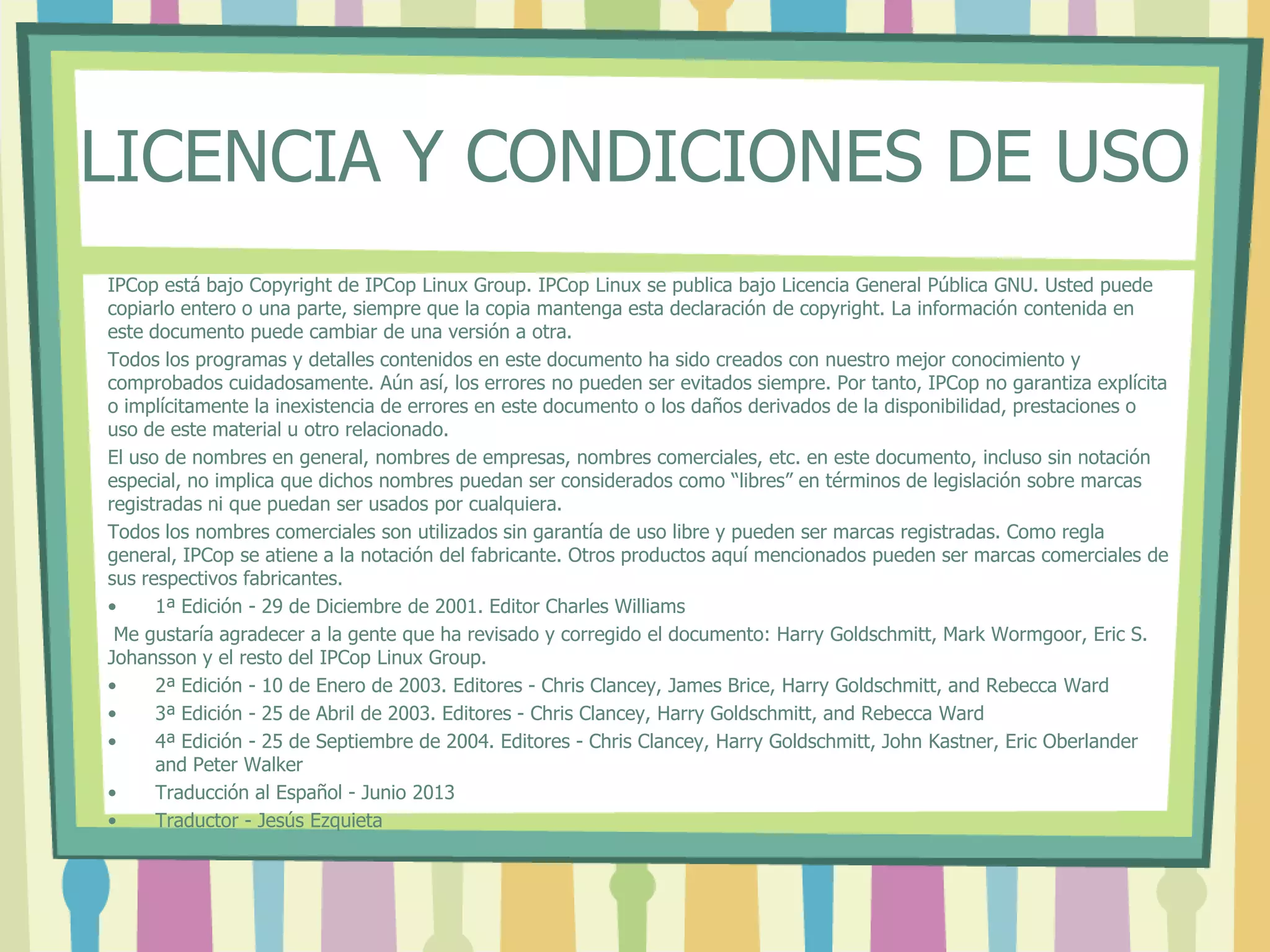 LICENCIA Y CONDICIONES DE USO
IPCop está bajo Copyright de IPCop Linux Group. IPCop Linux se publica bajo Licencia General Pública GNU. Usted puede
copiarlo entero o una parte, siempre que la copia mantenga esta declaración de copyright. La información contenida en
este documento puede cambiar de una versión a otra.
Todos los programas y detalles contenidos en este documento ha sido creados con nuestro mejor conocimiento y
comprobados cuidadosamente. Aún así, los errores no pueden ser evitados siempre. Por tanto, IPCop no garantiza explícita
o implícitamente la inexistencia de errores en este documento o los daños derivados de la disponibilidad, prestaciones o
uso de este material u otro relacionado.
El uso de nombres en general, nombres de empresas, nombres comerciales, etc. en este documento, incluso sin notación
especial, no implica que dichos nombres puedan ser considerados como “libres” en términos de legislación sobre marcas
registradas ni que puedan ser usados por cualquiera.
Todos los nombres comerciales son utilizados sin garantía de uso libre y pueden ser marcas registradas. Como regla
general, IPCop se atiene a la notación del fabricante. Otros productos aquí mencionados pueden ser marcas comerciales de
sus respectivos fabricantes.
• 1ª Edición - 29 de Diciembre de 2001. Editor Charles Williams
Me gustaría agradecer a la gente que ha revisado y corregido el documento: Harry Goldschmitt, Mark Wormgoor, Eric S.
Johansson y el resto del IPCop Linux Group.
• 2ª Edición - 10 de Enero de 2003. Editores - Chris Clancey, James Brice, Harry Goldschmitt, and Rebecca Ward
• 3ª Edición - 25 de Abril de 2003. Editores - Chris Clancey, Harry Goldschmitt, and Rebecca Ward
• 4ª Edición - 25 de Septiembre de 2004. Editores - Chris Clancey, Harry Goldschmitt, John Kastner, Eric Oberlander
and Peter Walker
• Traducción al Español - Junio 2013
• Traductor - Jesús Ezquieta
 