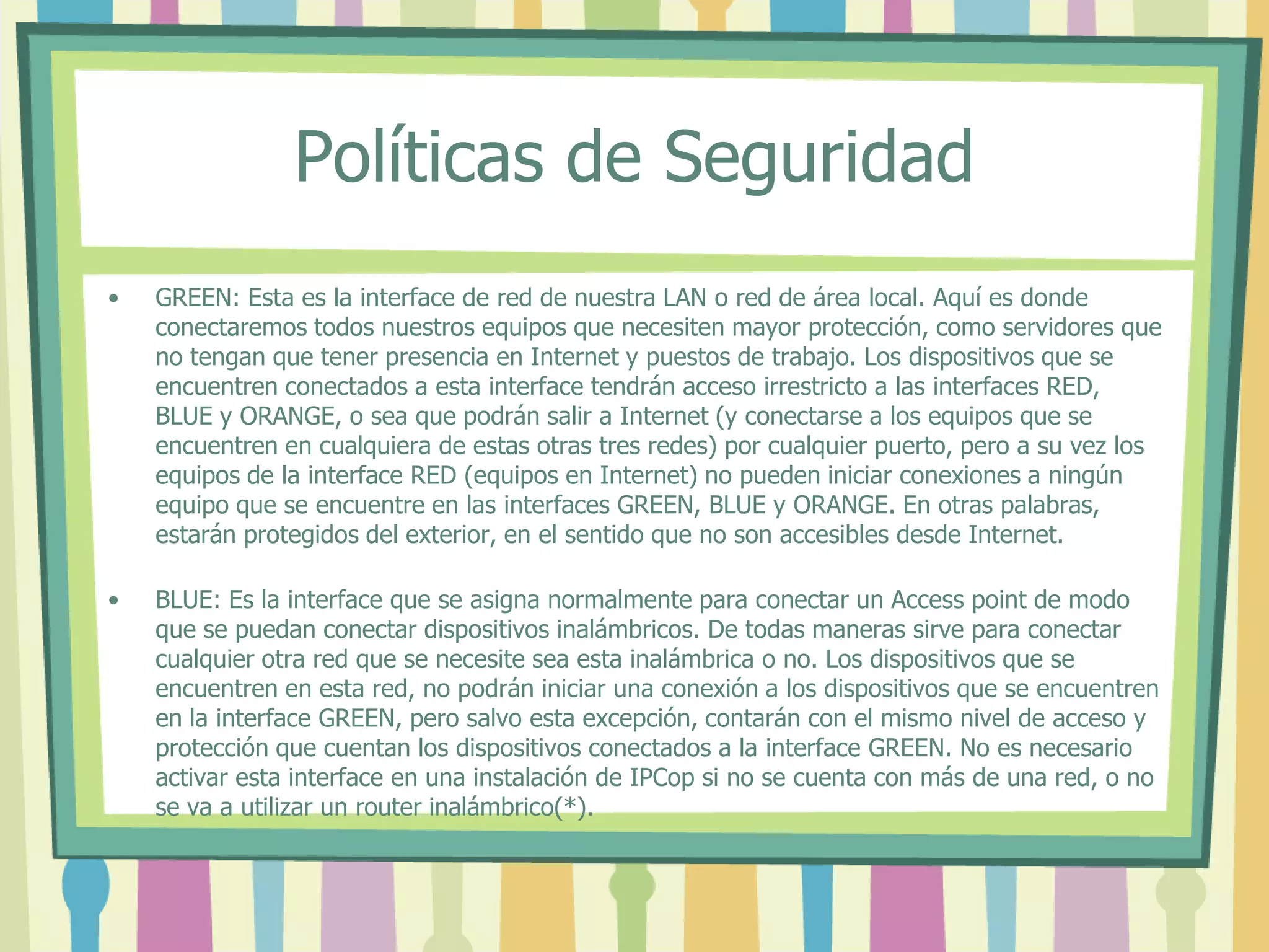 Políticas de Seguridad
• GREEN: Esta es la interface de red de nuestra LAN o red de área local. Aquí es donde
conectaremos todos nuestros equipos que necesiten mayor protección, como servidores que
no tengan que tener presencia en Internet y puestos de trabajo. Los dispositivos que se
encuentren conectados a esta interface tendrán acceso irrestricto a las interfaces RED,
BLUE y ORANGE, o sea que podrán salir a Internet (y conectarse a los equipos que se
encuentren en cualquiera de estas otras tres redes) por cualquier puerto, pero a su vez los
equipos de la interface RED (equipos en Internet) no pueden iniciar conexiones a ningún
equipo que se encuentre en las interfaces GREEN, BLUE y ORANGE. En otras palabras,
estarán protegidos del exterior, en el sentido que no son accesibles desde Internet.
• BLUE: Es la interface que se asigna normalmente para conectar un Access point de modo
que se puedan conectar dispositivos inalámbricos. De todas maneras sirve para conectar
cualquier otra red que se necesite sea esta inalámbrica o no. Los dispositivos que se
encuentren en esta red, no podrán iniciar una conexión a los dispositivos que se encuentren
en la interface GREEN, pero salvo esta excepción, contarán con el mismo nivel de acceso y
protección que cuentan los dispositivos conectados a la interface GREEN. No es necesario
activar esta interface en una instalación de IPCop si no se cuenta con más de una red, o no
se va a utilizar un router inalámbrico(*).
 
