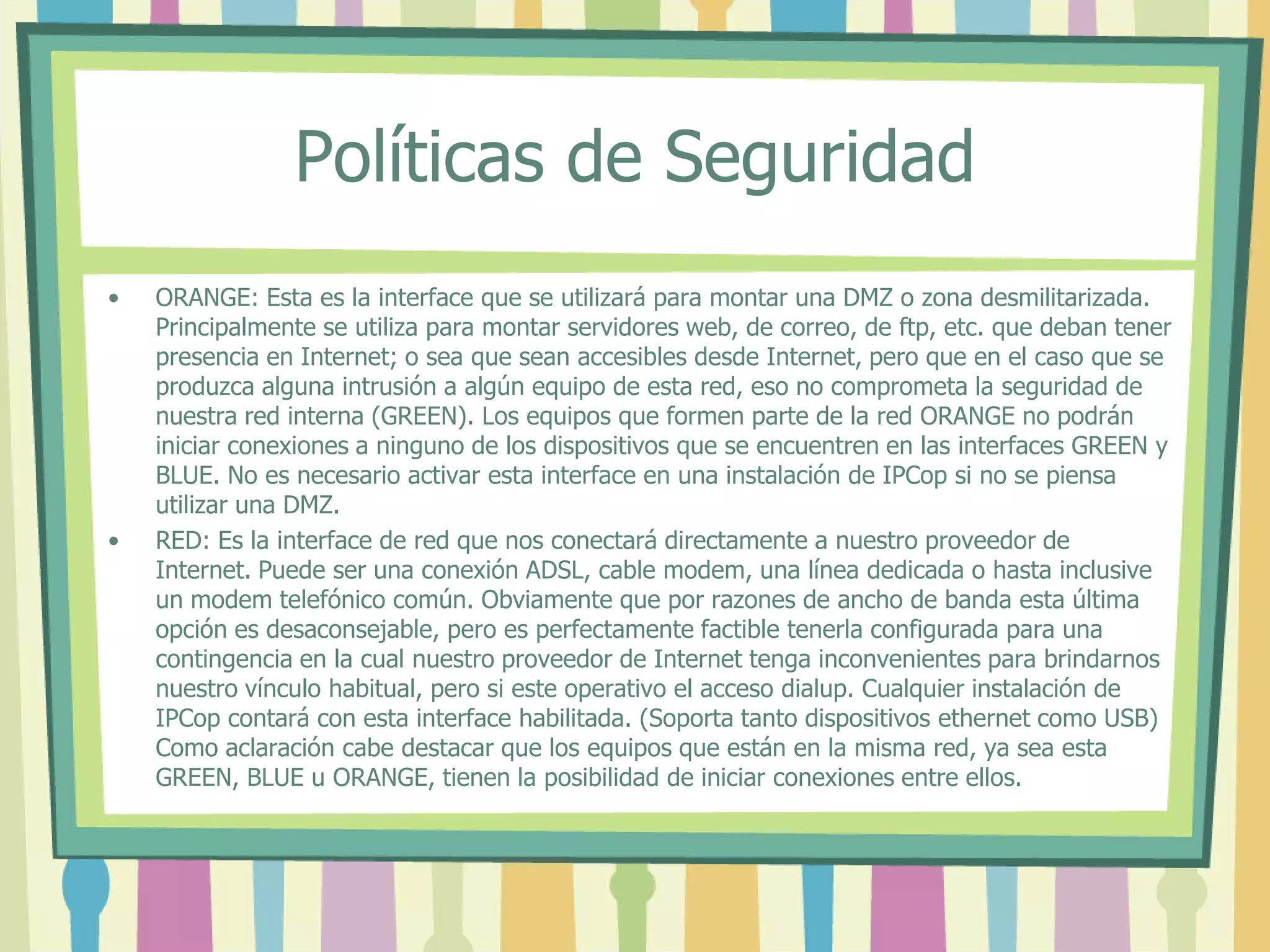 Políticas de Seguridad
• ORANGE: Esta es la interface que se utilizará para montar una DMZ o zona desmilitarizada.
Principalmente se utiliza para montar servidores web, de correo, de ftp, etc. que deban tener
presencia en Internet; o sea que sean accesibles desde Internet, pero que en el caso que se
produzca alguna intrusión a algún equipo de esta red, eso no comprometa la seguridad de
nuestra red interna (GREEN). Los equipos que formen parte de la red ORANGE no podrán
iniciar conexiones a ninguno de los dispositivos que se encuentren en las interfaces GREEN y
BLUE. No es necesario activar esta interface en una instalación de IPCop si no se piensa
utilizar una DMZ.
• RED: Es la interface de red que nos conectará directamente a nuestro proveedor de
Internet. Puede ser una conexión ADSL, cable modem, una línea dedicada o hasta inclusive
un modem telefónico común. Obviamente que por razones de ancho de banda esta última
opción es desaconsejable, pero es perfectamente factible tenerla configurada para una
contingencia en la cual nuestro proveedor de Internet tenga inconvenientes para brindarnos
nuestro vínculo habitual, pero si este operativo el acceso dialup. Cualquier instalación de
IPCop contará con esta interface habilitada. (Soporta tanto dispositivos ethernet como USB)
Como aclaración cabe destacar que los equipos que están en la misma red, ya sea esta
GREEN, BLUE u ORANGE, tienen la posibilidad de iniciar conexiones entre ellos.
 