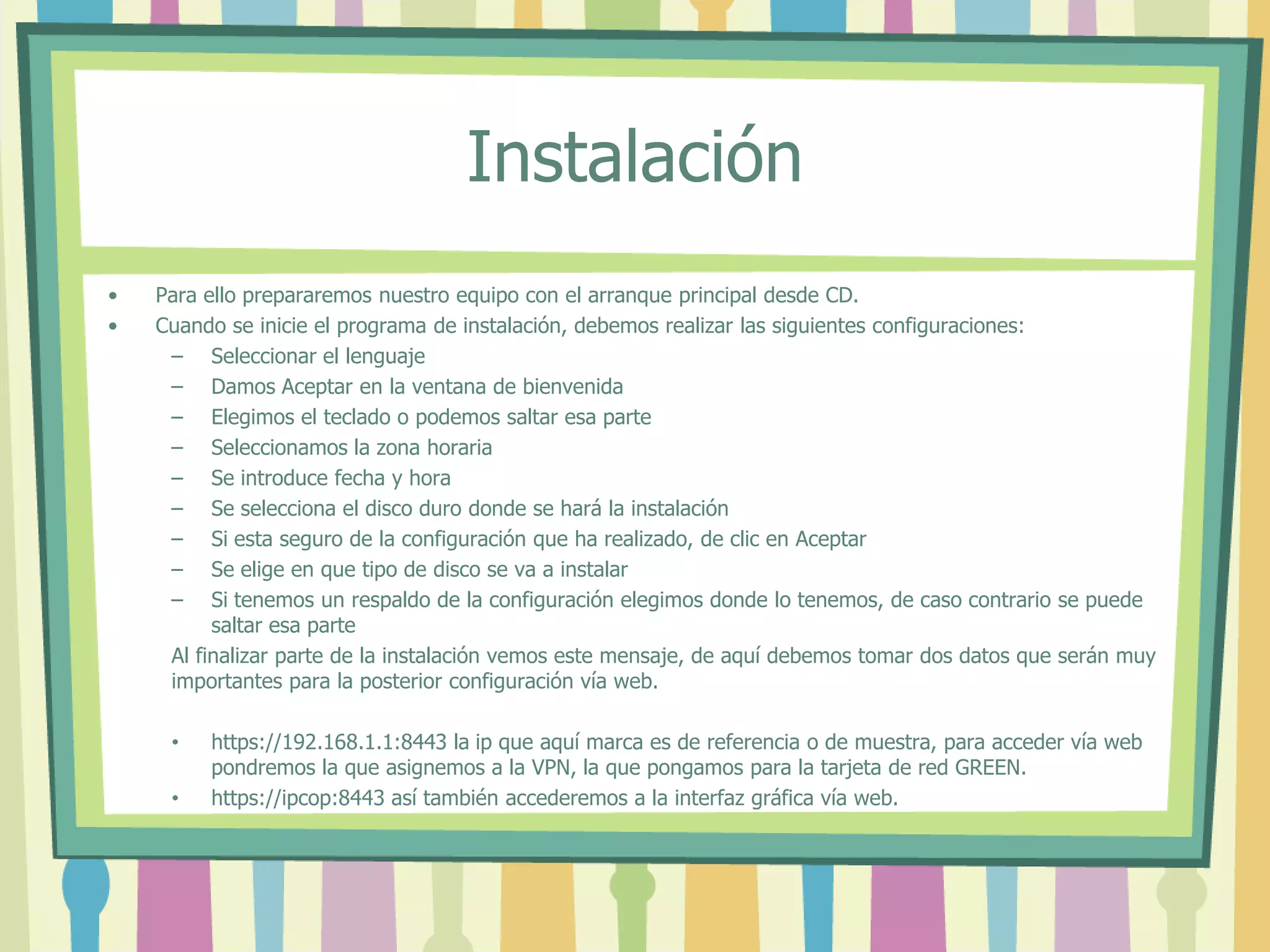 Instalación
• Para ello prepararemos nuestro equipo con el arranque principal desde CD.
• Cuando se inicie el programa de instalación, debemos realizar las siguientes configuraciones:
– Seleccionar el lenguaje
– Damos Aceptar en la ventana de bienvenida
– Elegimos el teclado o podemos saltar esa parte
– Seleccionamos la zona horaria
– Se introduce fecha y hora
– Se selecciona el disco duro donde se hará la instalación
– Si esta seguro de la configuración que ha realizado, de clic en Aceptar
– Se elige en que tipo de disco se va a instalar
– Si tenemos un respaldo de la configuración elegimos donde lo tenemos, de caso contrario se puede
saltar esa parte
Al finalizar parte de la instalación vemos este mensaje, de aquí debemos tomar dos datos que serán muy
importantes para la posterior configuración vía web.
• https://192.168.1.1:8443 la ip que aquí marca es de referencia o de muestra, para acceder vía web
pondremos la que asignemos a la VPN, la que pongamos para la tarjeta de red GREEN.
• https://ipcop:8443 así también accederemos a la interfaz gráfica vía web.
 