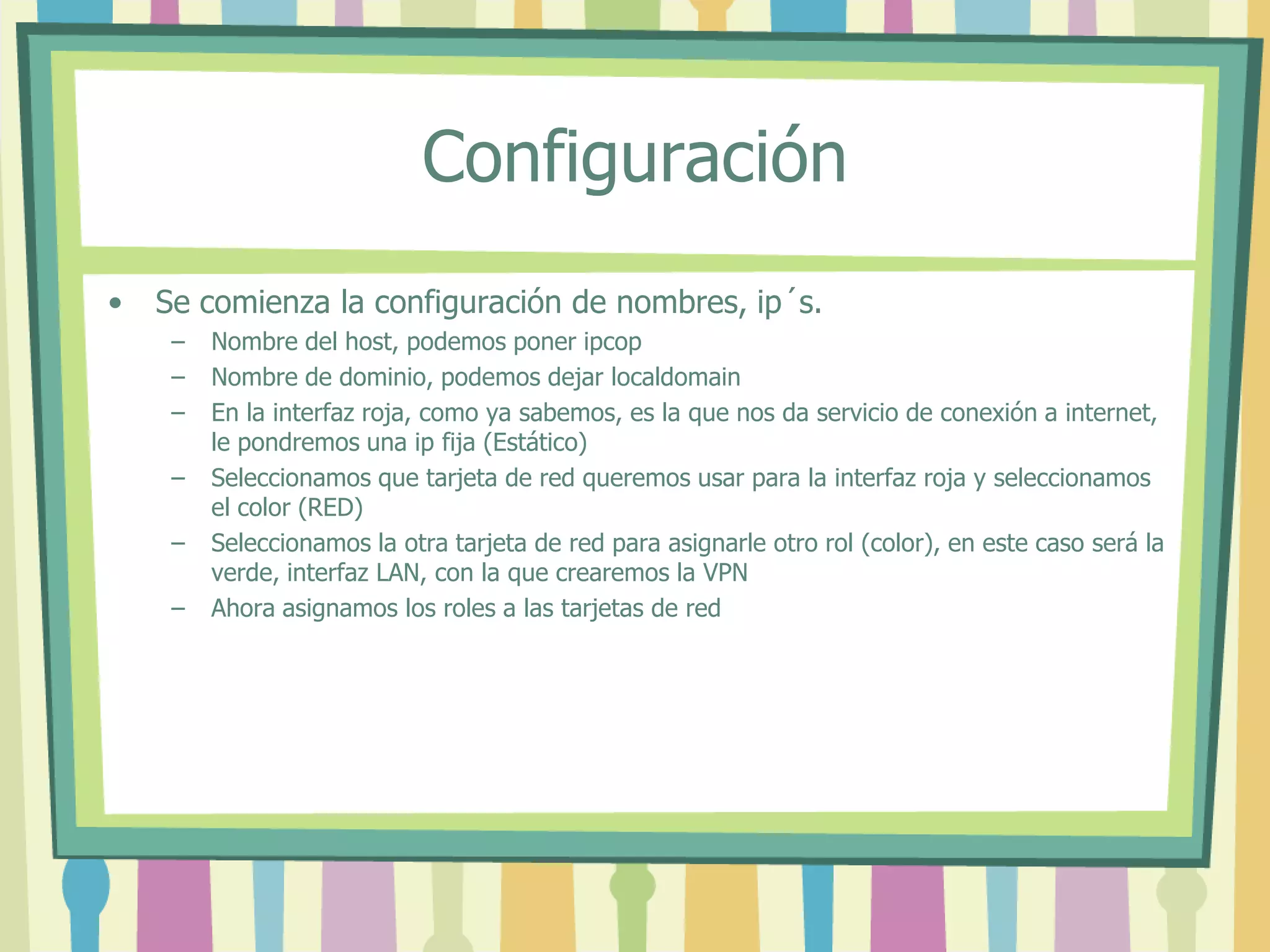 Configuración
• Se comienza la configuración de nombres, ip´s.
– Nombre del host, podemos poner ipcop
– Nombre de dominio, podemos dejar localdomain
– En la interfaz roja, como ya sabemos, es la que nos da servicio de conexión a internet,
le pondremos una ip fija (Estático)
– Seleccionamos que tarjeta de red queremos usar para la interfaz roja y seleccionamos
el color (RED)
– Seleccionamos la otra tarjeta de red para asignarle otro rol (color), en este caso será la
verde, interfaz LAN, con la que crearemos la VPN
– Ahora asignamos los roles a las tarjetas de red
 
