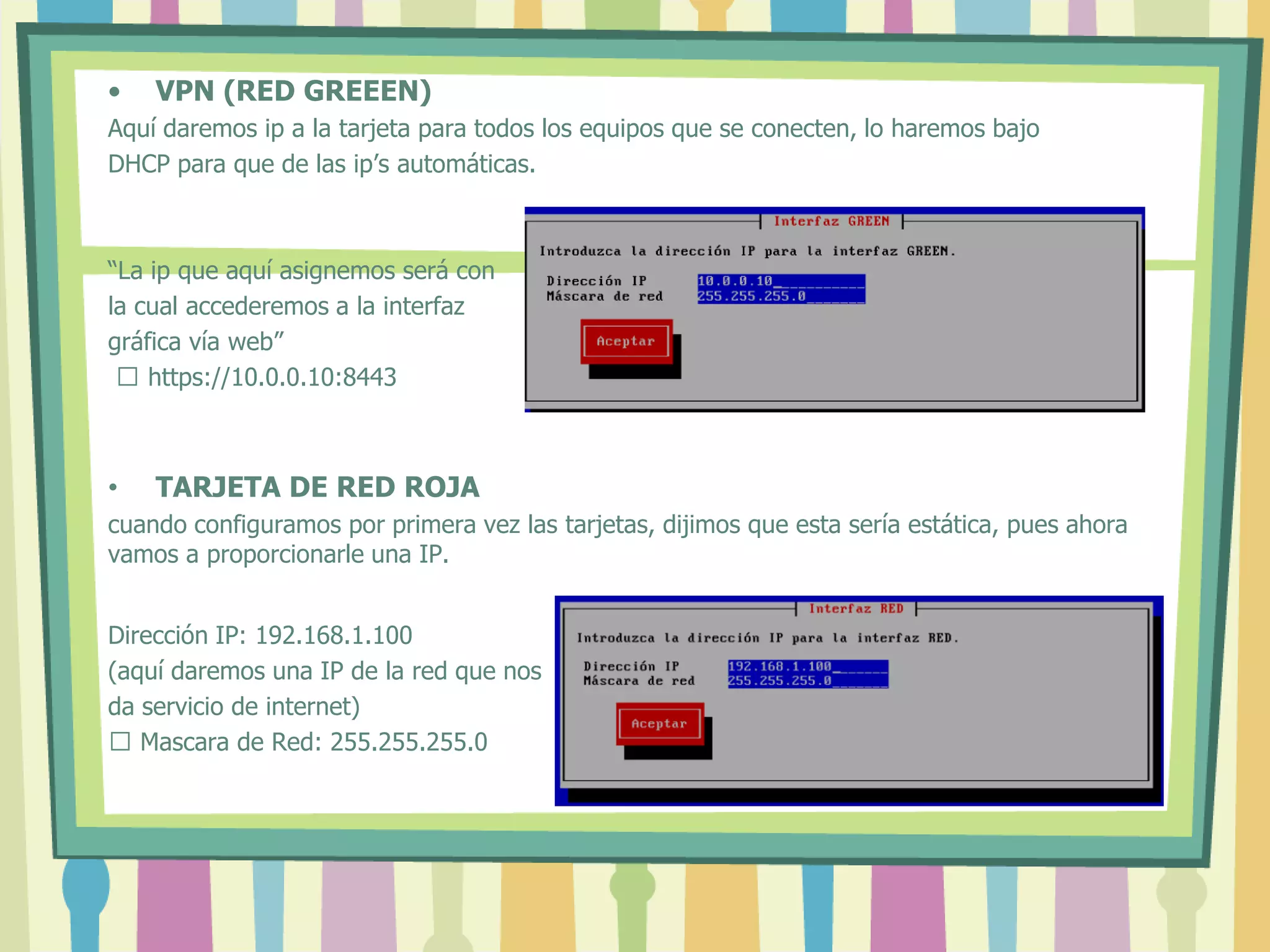 • VPN (RED GREEEN)
Aquí daremos ip a la tarjeta para todos los equipos que se conecten, lo haremos bajo
DHCP para que de las ip’s automáticas.
“La ip que aquí asignemos será con
la cual accederemos a la interfaz
gráfica vía web”
 https://10.0.0.10:8443
• TARJETA DE RED ROJA
cuando configuramos por primera vez las tarjetas, dijimos que esta sería estática, pues ahora
vamos a proporcionarle una IP.
Dirección IP: 192.168.1.100
(aquí daremos una IP de la red que nos
da servicio de internet)
 Mascara de Red: 255.255.255.0
 
