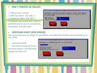 • DNS Y PUERTA DE ENLACE
 DNS primario: 8.8.8.8
 DNS secundario: 192.168.1.1
 Puerta de enlace: 192.168.1.1
Ya sabemos que la puerta de enlace la
pondremos de la red a la cual estemos
conectados, la IP del router.
• SERVIDOR DHCP (RED GREEN)
Esto servirá para que nos asigne IP automáticas a los diferentes clientes que se conecten en la
red. (VPN)
• Activamos DHCP
• Marcamos el rango de IP que
queremos asignar a los diferentes
equipos de inicio a fin
 