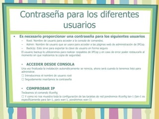Contraseña para los diferentes
usuarios
• Es necesario proporcionar una contraseña para los siguientes usuarios
– Root: Nombre de usuario para acceder a la consola de comandos.
– Admin: Nombre de usuario que se usara para acceder a las páginas web de administración de IPCop.
– BackUp: Este sirve para exportar la clave de usuario en forma segura
El usuario backup lo utilizaremos para realizar respaldos de IPCop y en caso de error poder restaurarlo al
momento en que realizamos la copia de seguridad.
• ACCEDER DESDE CONSOLA
Una vez finalizada la instalación automáticamente se reinicia, ahora será cuando lo tenemos listo para
administrar.
 Introducimos el nombre de usuario root
 Seguidamente insertamos la contraseña
• COMPROBAR IP
Tecleamos el comando ifconfig
 Y como no nos muestra toda la configuración de las tarjetas de red pondremos ifconfig lan-1 (lan-1 es
específicamente para lan-1, para wan-1, pondremos wan-1)
 