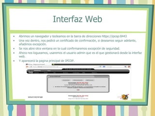 Interfaz Web
• Abrimos un navegador y tecleamos en la barra de direcciones https://ipcop:8443
• Una vez dentro, nos pedirá un certificado de confirmación, si deseamos seguir adelante,
añadimos excepción.
• Se nos abre otra ventana en la cual confirmaremos excepción de seguridad.
• Ahora nos logueamos, usaremos el usuario admin que es el que gestionará desde la interfaz
web.
• Y aparecerá la pagina principal de IPCOP.
 