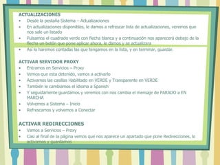 ACTUALIZACIONES
• Desde la pestaña Sistema – Actualizaciones
• En actualizaciones disponibles, le damos a refrescar lista de actualizaciones, veremos que
nos sale un listado
• Pulsamos el cuadrado verde con flecha blanca y a continuación nos aparecerá debajo de la
flecha un botón que pone aplicar ahora, le damos y se actualizara
• Así lo haremos contadas las que tengamos en la lista, y en terminar, guardar.
ACTIVAR SERVIDOR PROXY
• Entramos en Servicios – Proxy
• Vemos que esta detenido, vamos a activarlo
• Activamos las casillas Habilitado en VERDE y Transparente en VERDE
• También le cambiamos el idioma a Spanish
• Y seguidamente guardamos y veremos con nos cambia el mensaje de PARADO a EN
MARCHA
• Volvemos a Sistema – Inicio
• Refrescamos y volvemos a Conectar
ACTIVAR REDIRECCIONES
• Vamos a Servicios – Proxy
• Casi al final de la página vemos que nos aparece un apartado que pone Redirecciones, lo
activamos y guardamos
 