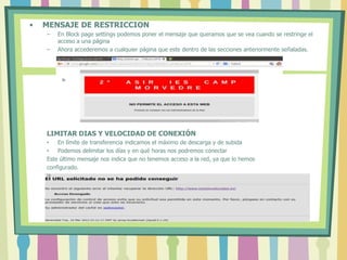 • MENSAJE DE RESTRICCION
– En Block page settings podemos poner el mensaje que queramos que se vea cuando se restringe el
acceso a una página
– Ahora accederemos a cualquier página que este dentro de las secciones anteriormente señaladas.
LIMITAR DIAS Y VELOCIDAD DE CONEXIÓN
• En límite de transferencia indicamos el máximo de descarga y de subida
• Podemos delimitar los días y en qué horas nos podremos conectar
Este último mensaje nos indica que no tenemos acceso a la red, ya que lo hemos
configurado.
 