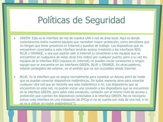 Políticas de Seguridad
• GREEN: Esta es la interface de red de nuestra LAN o red de área local. Aquí es donde
conectaremos todos nuestros equipos que necesiten mayor protección, como servidores que
no tengan que tener presencia en Internet y puestos de trabajo. Los dispositivos que se
encuentren conectados a esta interface tendrán acceso irrestricto a las interfaces RED,
BLUE y ORANGE, o sea que podrán salir a Internet (y conectarse a los equipos que se
encuentren en cualquiera de estas otras tres redes) por cualquier puerto, pero a su vez los
equipos de la interface RED (equipos en Internet) no pueden iniciar conexiones a ningún
equipo que se encuentre en las interfaces GREEN, BLUE y ORANGE. En otras palabras,
estarán protegidos del exterior, en el sentido que no son accesibles desde Internet.
• BLUE: Es la interface que se asigna normalmente para conectar un Access point de modo
que se puedan conectar dispositivos inalámbricos. De todas maneras sirve para conectar
cualquier otra red que se necesite sea esta inalámbrica o no. Los dispositivos que se
encuentren en esta red, no podrán iniciar una conexión a los dispositivos que se encuentren
en la interface GREEN, pero salvo esta excepción, contarán con el mismo nivel de acceso y
protección que cuentan los dispositivos conectados a la interface GREEN. No es necesario
activar esta interface en una instalación de IPCop si no se cuenta con más de una red, o no
se va a utilizar un router inalámbrico(*).
 