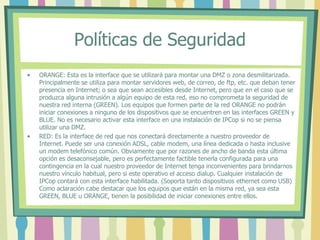 Políticas de Seguridad
• ORANGE: Esta es la interface que se utilizará para montar una DMZ o zona desmilitarizada.
Principalmente se utiliza para montar servidores web, de correo, de ftp, etc. que deban tener
presencia en Internet; o sea que sean accesibles desde Internet, pero que en el caso que se
produzca alguna intrusión a algún equipo de esta red, eso no comprometa la seguridad de
nuestra red interna (GREEN). Los equipos que formen parte de la red ORANGE no podrán
iniciar conexiones a ninguno de los dispositivos que se encuentren en las interfaces GREEN y
BLUE. No es necesario activar esta interface en una instalación de IPCop si no se piensa
utilizar una DMZ.
• RED: Es la interface de red que nos conectará directamente a nuestro proveedor de
Internet. Puede ser una conexión ADSL, cable modem, una línea dedicada o hasta inclusive
un modem telefónico común. Obviamente que por razones de ancho de banda esta última
opción es desaconsejable, pero es perfectamente factible tenerla configurada para una
contingencia en la cual nuestro proveedor de Internet tenga inconvenientes para brindarnos
nuestro vínculo habitual, pero si este operativo el acceso dialup. Cualquier instalación de
IPCop contará con esta interface habilitada. (Soporta tanto dispositivos ethernet como USB)
Como aclaración cabe destacar que los equipos que están en la misma red, ya sea esta
GREEN, BLUE u ORANGE, tienen la posibilidad de iniciar conexiones entre ellos.
 