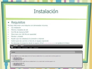 Instalación
• Requisitos
No hace falta tener una máquina con demasiados recursos.
• CD instalación
• Mínimo 2 tarjetas de red
• 512 Mb de memoria RAM
• Disco duro con 100 Mb de capacidad
• Monitor y teclado
• Router que nos abastezca la conexión a internet
• Switch para dar servicio a más de un equipo (opcional)
• Se descarga el programa desde la pagina oficial www.ipcop.org y se graba en el disco
 