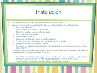 Instalación
• Para ello prepararemos nuestro equipo con el arranque principal desde CD.
• Cuando se inicie el programa de instalación, debemos realizar las siguientes configuraciones:
– Seleccionar el lenguaje
– Damos Aceptar en la ventana de bienvenida
– Elegimos el teclado o podemos saltar esa parte
– Seleccionamos la zona horaria
– Se introduce fecha y hora
– Se selecciona el disco duro donde se hará la instalación
– Si esta seguro de la configuración que ha realizado, de clic en Aceptar
– Se elige en que tipo de disco se va a instalar
– Si tenemos un respaldo de la configuración elegimos donde lo tenemos, de caso contrario se puede
saltar esa parte
Al finalizar parte de la instalación vemos este mensaje, de aquí debemos tomar dos datos que serán muy
importantes para la posterior configuración vía web.
• https://192.168.1.1:8443 la ip que aquí marca es de referencia o de muestra, para acceder vía web
pondremos la que asignemos a la VPN, la que pongamos para la tarjeta de red GREEN.
• https://ipcop:8443 así también accederemos a la interfaz gráfica vía web.
 