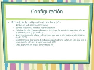 Configuración
• Se comienza la configuración de nombres, ip´s.
– Nombre del host, podemos poner ipcop
– Nombre de dominio, podemos dejar localdomain
– En la interfaz roja, como ya sabemos, es la que nos da servicio de conexión a internet,
le pondremos una ip fija (Estático)
– Seleccionamos que tarjeta de red queremos usar para la interfaz roja y seleccionamos
el color (RED)
– Seleccionamos la otra tarjeta de red para asignarle otro rol (color), en este caso será la
verde, interfaz LAN, con la que crearemos la VPN
– Ahora asignamos los roles a las tarjetas de red
 