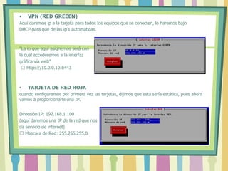 • VPN (RED GREEEN)
Aquí daremos ip a la tarjeta para todos los equipos que se conecten, lo haremos bajo
DHCP para que de las ip’s automáticas.
“La ip que aquí asignemos será con
la cual accederemos a la interfaz
gráfica vía web”
 https://10.0.0.10:8443
• TARJETA DE RED ROJA
cuando configuramos por primera vez las tarjetas, dijimos que esta sería estática, pues ahora
vamos a proporcionarle una IP.
Dirección IP: 192.168.1.100
(aquí daremos una IP de la red que nos
da servicio de internet)
 Mascara de Red: 255.255.255.0
 